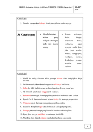 HBML2103: Morfologi dan Sintaksis : Faridah Husin: 751008035900 ( E/FARIDAH/Tugasan Sem 6 ) SEM. SEPT
                                                                                              2012



Contoh ayat

   1. Guru itu menyatakan bahawa Yusrie sangat keras hati orangnya.




3) Keterangan                       • Menghubungkan                     • kerana,             sekiranya,
                                        klausa            yang              kalau,              hingga,
                                        menjadi keterangan                  sementara,           ketika,
                                        pada satu klausa                    walaupun,             agar,
                                        utama.                              semoga, andai kata,
                                                                            jika     (lau),     setelah,
                                                                            tatkala, sungguhpun,
                                                                            meskipun,           supaya,
                                                                            kendatipun,         semasa,
                                                                            sewaktu,              untuk,
                                                                            apabila.


Contoh ayat

   1. Murid itu sering dimarahi oleh gurunya kerana tidak menyiapkan kerja
      sekolah.
   2. Latihan rumah sukan akan ditangguhkan sekiranya hari hujan.
   3. Kalau dia tidak hadir tempatnya akan digantikan dengan orang lain.
   4. Ali bersorak terlalu kuat hingga serak suaranya.
   5. Sementara menunggu suaminya pulang wanita itu membaca surat khabar.
   6. Rumah Encik Rahman dimasuki pencuri ketika dia sedang nyenyak tidur.
   7. Walaupun sakit, dia tetap menunaikan solat lima waktu.
   8. Budak itu diingatkan agar tidak melakukan kesilapan yang sama.
   9. Semoga perkahwinannya yang kedua ini membawa kebahagiaan.
   10. Kami akan merayu andai kata permohonan itu ditolak.
   11. Murid itu akan didenda jikalau melakukan kesilapan yang sama.



                                                                                                           9
 