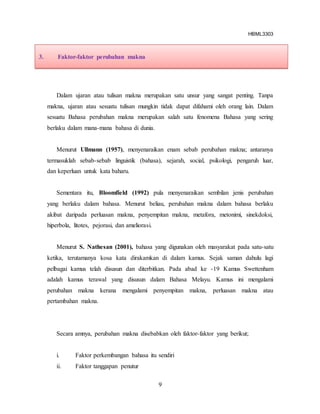 HBML3303
9
Dalam ujaran atau tulisan makna merupakan satu unsur yang sangat penting. Tanpa
makna, ujaran atau sesuatu tulisan mungkin tidak dapat difahami oleh orang lain. Dalam
sesuatu Bahasa perubahan makna merupakan salah satu fenomena Bahasa yang sering
berlaku dalam mana-mana bahasa di dunia.
Menurut Ullmann (1957), menyenaraikan enam sebab perubahan makna; antaranya
termasuklah sebab-sebab linguistik (bahasa), sejarah, social, psikologi, pengaruh luar,
dan keperluan untuk kata baharu.
Sementara itu, Bloomfield (1992) pula menyenaraikan sembilan jenis perubahan
yang berlaku dalam bahasa. Menurut beliau, perubahan makna dalam bahasa berlaku
akibat daripada perluasan makna, penyempitan makna, metafora, metonimi, sinekdoksi,
hiperbola, litotes, pejorasi, dan ameliorasi.
Menurut S. Nathesan (2001), bahasa yang digunakan oleh masyarakat pada satu-satu
ketika, terutamanya kosa kata dirakamkan di dalam kamus. Sejak saman dahulu lagi
pelbagai kamus telah disusun dan diterbitkan. Pada abad ke -19 Kamus Swettenham
adalah kamus terawal yang disusun dalam Bahasa Melayu. Kamus ini mengalami
perubahan makna kerana mengalami penyempitan makna, perluasan makna atau
pertambahan makna.
Secara amnya, perubahan makna disebabkan oleh faktor-faktor yang berikut;
i. Faktor perkembangan bahasa itu sendiri
ii. Faktor tanggapan penutur
3. Faktor-faktor perubahan makna
 