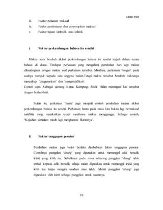 HBML3303
10
iii. Faktor peluasan maksud
iv. Faktor pembatasan dan penyempitan maksud
v. Faktor tujuan simbolik atau stilistik
i. Faktor perkembangan bahasa itu sendiri
Makna kata berubah akibat perkembangan bahasa itu sendiri terjadi dalam semua
bahasa di dunia. Terdapat perkataan yang mengalami perubahan dari segi makna
dibandingkan dengan makna asal perkataan tersebut. Misalnya, perkataan ‘tangan’ pada
asalnya merujuk kepada satu anggota badan.Tetapi makna tersebut berubah meknanya
mencakupi ‘;meguruskan’ dan ‘mengendalikan’.
Contoh ayat: Sebagai seorang Ketua Kampung, Encik Halim menangani kes tersebut
dengan berhati-hati.
Selain itu, perkataan ‘hantu’ juga menjadi contoh perubahan makna akibat
perkembangan bahasa itu sendiri. Perkataan hantu pada masa kini bukan lagi bermaksud
makhluk yang menakutkan tetapi membawa makna mengganggu. Sebagai contoh,
“Kejadian semalam masih lagi menghantui fikirannya’.
ii. Faktor tanggapan penutur
Perubahan makna juga boleh berlaku disebabkan faktor tanggapan penutur.
Contohnya panggilan ‘abang’ yang digunakan untuk memanggil adik beradik
lelaki yang lebih tua. Sebaliknya pada masa sekarang panggilan ‘abang’ tidak
terhad kepada adik beradik sahaja malah digunakan untuk memanggil lelaki yang
lebih tua tanpa mengira saudara atau tidak. Malah panggilan ‘abang’ juga
digunakan oleh isteri sebagai panggilan untuk suaminya.
 