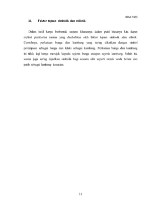HBML3303
11
iii. Faktor tujuan simbolik dan stilistik
Dalam hasil karya berbentuk sastera khususnya dalam puisi biasanya kita dapat
melihat perubahan makna yang disebabkan oleh faktor tujuan simbolik atau stilistik.
Contohnya, perkataan bunga dan kumbang yang sering dikaitkan dengan simbol
perempuan sebagai bunga dan lelaki sebagai kumbang. Perkataan bunga dan kumbang
ini tidak lagi hanya merujuk kepada sejenis bunga ataupun sejenis kumbang. Selain itu,
warna juga sering dijadikan simbolik bagi sesuatu sifat seperti merah tanda berani dan
putih sebagai lambang kesucian.
 
