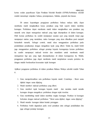 HBML3303
13
kertas soalan peperiksaan Ujian Penilaian Sekolah Rendah (UPSR).Peribahasa sekolah
rendah mencakupi simpulan bahasa, perumpamaan, bidalan, pepatah dan kiasan.
Di antara kepentingan pengajaran peribahasa bahasa melayu ialah, dapat
membantu murid menghasilkan karya penulisan yang baik seperti dalam membina
karangan. Peribahasa dapat membantu murid dalam menghasilkan satu penulisan yag
menarik serta dapat menegaskan maksud yang ingin disampaikan di dalam karangan.
Oleh kerana peribahasa itu sendiri mempunyai susunan ayat yang menarik tetapi juga
mempunyai makna yang mendalam, maka karangan yang akan dihasilkan pasti menjadi
bertambah menarik. Sebagai contoh, murid akan menggunakan peribahasa pada
pendahuluan penulisannya dengan mengaitkan tajuk yang diberi. Selain itu, murid boleh
juga menggunakan peribahasa sebagai penutup kepada karangannya kerana peribahasa
itu sendiri mempunyai maksud tersirat dan mendalam untuk membantu murid
menegaskan lagi apa yang ingin disampaikannya di dalam karangannya itu. Malah,
penggunaan peribahasa juga dapat membantu murid menjelaskan sesuatu peristiwa itu
dengan mudah berdasarkan kesesuaian tajuk karangan
Aplikasi pengajaran peribahasa di dalam penulisan Bahasa Melayu sekolah rendah Tahun
6:
1. Guru memperkenalkan satu peribahasa kepada murid. Contohnya : Berat sama
dipikul ringan sama dijinjing.
2. Murid memberi maksud peribahasa yang diberi.
3. Guru memberi tajuk karangan kepada murid dan meminta murid menulis
karangan dengan mengaitkan peribahasa dengan tajuk tersebut.
4. Guru membimbing murid dalam membina rangka karangan. Pastikan isi karangan
berkaitan dengan maksud peribahasa ” Berat sama dipikul, ringan sama dijinjing”.
5. Murid menulis karangan dalam bentuk perenggan.
6. Peribahasa boleh digunakan pada awal penulisan iaitu sebagai pendahuluan dna
juga sebagai penutup karangan.
 