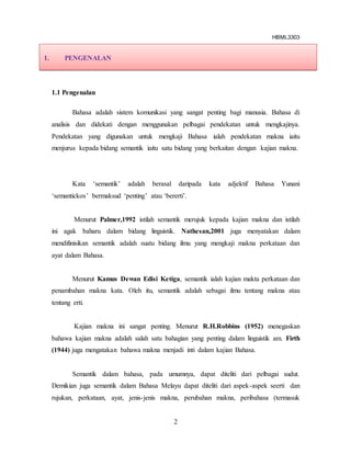 HBML3303
2
1.1 Pengenalan
Bahasa adalah sistem komunikasi yang sangat penting bagi manusia. Bahasa di
analisis dan didekati dengan menggunakan pelbagai pendekatan untuk mengkajinya.
Pendekatan yang digunakan untuk mengkaji Bahasa ialah pendekatan makna iaitu
menjurus kepada bidang semantik iaitu satu bidang yang berkaitan dengan kajian makna.
Kata ‘semantik’ adalah berasal daripada kata adjektif Bahasa Yunani
‘semantickos’ bermaksud ‘penting’ atau ‘bererti’.
Menurut Palmer,1992 istilah semantik merujuk kepada kajian makna dan istilah
ini agak baharu dalam bidang linguistik. Nathesan,2001 juga menyatakan dalam
mendifinisikan semantik adalah suatu bidang ilmu yang mengkaji makna perkataan dan
ayat dalam Bahasa.
Menurut Kamus Dewan Edisi Ketiga, semantik ialah kajian makta perkataan dan
penambahan makna kata. Oleh itu, semantik adalah sebagai ilmu tentang makna atau
tentang erti.
Kajian makna ini sangat penting. Menurut R.H.Robbins (1952) menegaskan
bahawa kajian makna adalah salah satu bahagian yang penting dalam linguistik am. Firth
(1944) juga mengatakan bahawa makna menjadi inti dalam kajian Bahasa.
Semantik dalam bahasa, pada umumnya, dapat diteliti dari pelbagai sudut.
Demikian juga semantik dalam Bahasa Melayu dapat diteliti dari aspek-aspek seerti dan
rujukan, perkataan, ayat, jenis-jenis makna, perubahan makna, peribahasa (termasuk
1. PENGENALAN
 