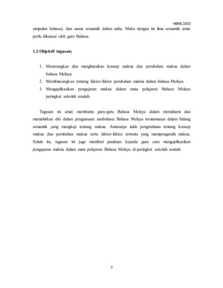 HBML3303
3
simpulan bahasa), dan unsur semantik dalam nahu. Maka dengan ini ilmu semantik amat
perlu dikuasai oleh guru Bahasa.
1.2 Objektif tugasan;
1. Menerangkan dan menghuraikan konsep makna dan perubahan makna dalam
bahasa Melayu.
2. Membincangkan tentang faktor-faktor perubahan makna dalam bahasa Melayu.
3. Mengaplikasikan pengajaran makna dalam mata pelajaran Bahasa Melayu
peringkat sekolah rendah.
Tugasan ini amat membantu guru-guru Bahasa Melayu dalam memahami dan
memahirkan diri dalam penguasaan tatabahasa Bahasa Melayu terutamanya dalam bidang
semantik yang mengkaji tentang makna. Antaranya ialah pengetahuan tentang konsep
makna dan perubahan makna serta faktor-faktor tertentu yang mempengaruhi makna.
Selain itu, tugasan ini juga memberi panduan kepada guru cara mengaplikasikan
pengajaran makna dalam mata pelajaran Bahasa Melayu di peringkat sekolah rendah.
 