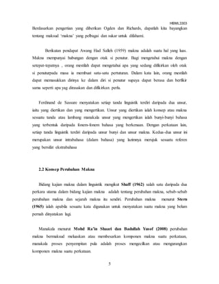 HBML3303
5
Berdasarkan pengertian yang diberikan Ogden dan Richards, dapatlah kita bayangkan
tentang maksud ‘makna’ yang pelbagai dan sukar untuk difahami.
Berikutan pendapat Awang Had Salleh (1959) makna adalah suatu hal yang luas.
Makna mempunyai hubungan dengan otak si penutur. Bagi mengetahui makna dengan
setepat-tepatnya , orang mestilah dapat mengetahui apa yang sedang difikirkan oleh otak
si penuturpada masa ia membuat satu-satu pertuturan. Dalam kata lain, orang mestilah
dapat memasukkan dirinya ke dalam diri si penutur supaya dapat berasa dan berfikir
sama seperti apa yag dirasakan dan difikirkan perlu.
Ferdinand de Sassure menyatakan setiap tanda linguistik terdiri daripada dua unsur,
iaitu yang diertikan dan yang mengertikan. Unsur yang diertikan ialah konsep atau makna
sesuatu tanda atau lambang manakala unsur yang mengertikan ialah bunyi-bunyi bahasa
yang terbentuk daripada fonem-fonem bahasa yang berkenaan. Dengan perkataan lain,
setiap tanda linguistik terdiri daripada unsur bunyi dan unsur makna. Kedua-dua unsur ini
merupakan unsur intrabahasa (dalam bahasa) yang lazimnya merujuk sesuatu referen
yang bersifat ekstrabahasa
2.2 Konsep Perubahan Makna
Bidang kajian makna dalam linguistik mengikut Shaff (1962) salah satu daripada dua
perkara utama dalam bidang kajian makna adalah tentang perubahan makna, sebab-sebab
perubahan makna dan sejarah makna itu sendiri. Perubahan makna menurut Stern
(1965) ialah apabila sesuatu kata digunakan untuk menyatakan suatu makna yang belum
pernah dinyatakan lagi.
Manakala menurut Mohd Ra’in Shaari dan Badullah Yusof (2008) perubahan
makna bermaksud meluaskan atau membesarkan komponen makna suatu perkataan,
manakala proses penyempitan pula adalah proses mengecilkan atau mengurangkan
komponen makna suatu perkataan.
 