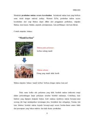 HBML3303
8
Manakala perubahan makna secara keseluruhan bermaksud makna kata yang berbeza
sama sekali dengan maksud asalnya. Menurut Za’ba, perubahan makna secara
keseluruhan dari seigi Bahasa dapat dilihat dari penggunaan peribahasa, simpulan
Bahasa, kata kiasan, bidalan, pepatah, perumpamaan, kata perbilangan dan kata hikmat.
Contoh simpulan bahasa :
“Mandi kerbau”
Makna pada perkataan :
kerbau sedang mandi
Makna sebenar :
Orang yang mandi tidak bersih
Makna simpulan bahasa ‘mandi kerbau’ berbeza dengan makna kata asal
Pada suatu ketika ada perkataan yang tidak berubah makna (sinkronis) tetapi
dalam perkembangan lanjut perkataan tersebut berubah maknanya. Contohnya, kata
khalwat yang dipinjam daripada bahasa Arab mulanya membawa makna bersunyi-sunyi
seorang diri bagi mendapatkan ketenangan jiwa, bertafakur dan sebagainya. Namun, kini
kata khalwat berubah makna kepada bersunyi-sunyi secara berdua-duaan antara lelaki
dan perempuan yang bukan muhrim dan tiada ikatan pernikahan.
 