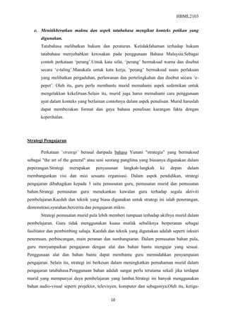 HBML2103
10
e. Menitikberatkan makna dan aspek tatabahasa mengikut konteks petikan yang
digunakan.
Tatabahasa melibatkan hukum dan peraturan. Ketidakfahaman terhadap hukum
tatabahasa menyebabkan kerosakan pada penggunaan Bahasa Malaysia.Sebagai
contoh perkataan „perang‟.Untuk kata sifat, „perang‟ bermaksud warna dan disebut
secara „e-taling‟.Manakala untuk kata kerja, „perang‟ bermaksud suatu perlakuan
yang melibatkan pergaduhan, perlawanan dan pertelingkahan dan disebut secara „e-
pepet‟. Oleh itu, guru perlu membantu murid memahami aspek sedemikan untuk
mengelakkan kekeliruan.Selain itu, murid juga harus memahami cara penggunaan
ayat dalam konteks yang berlainan contohnya dalam aspek penulisan. Murid haruslah
dapat membezakan format dan gaya bahasa penulisan karangan fakta dengan
keperihalan.
Strategi Pengajaran
Perkataan „strategi’ berasal daripada bahasa Yunani "strategia" yang bermaksud
sebagai "the art of the general" atau seni seorang panglima yang biasanya digunakan dalam
peperangan.Strategi merupakan penyusunan langkah-langkah ke depan dalam
membangunkan visi dan misi sesuatu organisasi. Dalam aspek pendidikan, strategi
pengajaran dibahagikan kepada 3 iaitu pemusatan guru, pemusatan murid dan pemusatan
bahan.Strategi pemusatan guru menekankan kawalan guru terhadap segala aktiviti
pembelajaran.Kaedah dan teknik yang biasa digunakan untuk strategi ini ialah penerangan,
demonstrasi,syarahan,bercerita dan pengajaran mikro.
Strategi pemusatan murid pula lebih memberi tumpuan terhadap akifnya murid dalam
pembelajaran. Guru tidak menggunakan kuasa mutlak sebaliknya berperanan sebagai
fasilitator dan pembimbing sahaja. Kaedah dan teknik yang digunakan adalah seperti inkuiri
penemuan, perbincangan, main peranan dan sumbangsaran. Dalam pemusatan bahan pula,
guru menyampaikan pengajaran dengan alat dan bahan bantu mengajar yang sesuai.
Penggunaan alat dan bahan bantu dapat membantu guru memudahkan penyampaian
pengajaran. Selain itu, strategi ini berkesan dalam meningkatkan pemahaman murid dalam
pengajaran tatabahasa.Penggunaan bahan adalah sangat perlu terutama sekali jika terdapat
murid yang mempunyai daya pembelajaran yang lambat.Strategi ini banyak menggunakan
bahan audio-visual seperti projektor, televisyen, komputer dan sebagainya.Oleh itu, ketiga-
 