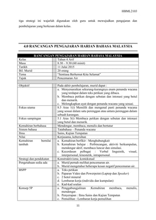 HBML2103
11
tiga strategi ini wajarlah digunakan oleh guru untuk mewujudkan pengajaran dan
pembelajaran yang berkesan dalam kelas.
4.0 RANCANGAN PENGAJARAN HARIAN BAHASA MALAYSIA
RANCANGAN PENGAJARAN HARIAN BAHASA MALAYSIA
Kelas Tahun 4 Arif
Masa 8.30 – 9.30 (60 minit)
Tarikh 11 Julai 2015
Bil. Murid 20 orang
Tema “Sentiasa Berhemat Kita Selamat”
Tajuk Pencemaran Air
Objektif Pada akhir pembelajaran, murid dapat :
a. Menyenaraikan sekurang-kurangnya enam penanda wacana
yang terdapat dalam teks petikan yang dibaca.
b. Membaca petikan dengan sebutan dan intonasi yang betul
dan menarik.
c. Melengkapkan ayat dengan penanda wacana yang sesuai.
Fokus utama 8.5 Aras 1(i) Memilih dan mengenal pasti penanda wacana
yang sesuai dalam satu perenggan atau antara perenggan dalam
sebuah karangan.
Fokus sampingan 5.1 Aras 3(i) Membaca petikan dengan sebutan dan intonasi
yang betul dan menarik.
Kemahiran berbahasa Mendengar, membaca, menulis dan bertutur
Sistem bahasa Tatabahasa – Penanda wacana
Ilmu Sains, Kajian Tempatan
Nilai Kerjasama, kebersihan
Kemahiran bernilai
tambah
a. Kemahiran berfikir : Menghubungkait
b. Kemahiran belajar : Perbincangan, aktiviti berkumpulan,
mendengar aktif, membaca luncur dan simulasi.
c. Kecerdasan pelbagai : Verbal linguistik, visual,
interpersonal, kinestetik, intrapersonal.
Strategi dan pendekatan Konstruktivisme, kontekstual
Pengetahuan sedia ada a. Murid pernah melihat pencemaran air.
b. Murid mengetahui beberapa kesan negatif pencemaran air.
BSPP a. Teks petikan
b. Paparan Video dan Powerpoint (Laptop dan Speaker)
c. 2 botol mineral
d. Lembaran kerja (individu dan kumpulan)
e. Kad-kad soalan
Konsep 5P a. Penggabungjalinan :Kemahiran membaca, menulis,
mendengar.
b. Penyerapan : Ilmu Sains dan Kajian Tempatan
c. Pemulihan : Lembaran kerja pemulihan
 