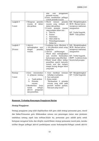 HBML2103
13
atau cara penggunaan
penanda wacana.
4.Guru memberikan pelbagai
contoh penanda wacana.
Langkah 4
5 minit
1.Mengesan penanda
wacana di dalam
teks petikan.
1.Murid mencari penanda
wacana yang terdapat di
dalam teks petikan.
2.Contoh penanda wacana
yang terdapat dalam teks :
a. Oleh itu
b. Namun
c. Seterusnya
d. Oleh sebab itu
e. Walaubagaimanapun
f. Selain itu
KB : Menghubungkait,
BCB : Bacaan luncur,
memproses maklumat,
menganalisis
KP : Verbal linguitik,
BSPP : Teks petikan
Langkah 5
20 minit
1.Aktiviti
melengkapkan ayat
dengan penanda
wacana.
1.Lembaran kerja (Berskala 9
x A4) diberikan untuk setiap
kumpulan.
2.Aktiviti perbincangan :
Murid akan melengkapkan
ayat tersebut berdasarkan
kad jawapan yang diberikan.
3.Murid lemah diberi latihan
pemulihan seperti menyalin
semula ayat dan mengisi
tempat kosong dengan huruf
yang tepat.
KB : Menghubungkait,
BCB : Bacaan luncur,
memproses maklumat,
menganalisis
KP : Verbal linguitik,
BSPP : Lembaran kerja
beserta kad jawapan.
Penutup
5 minit
1.Guru merumuskan
isi pelajaran tentang
:
a. Topik petikan
b. Penanda
wacana
2.Memberikan kerja
rumah sebagai
aktiviti pengayaan
dan pemulihan.
1. Guru membuat rumusan
terhadap isi pelajaran.
2. Sesi soal jawab.
3. Kerja rumah :
“Berdasarkan 6 penanda
wacana yang telah anda
perolehi melalui petikan,
bina ayat yang sesuai”.
KP : Menghubungkait
KP : Verbal linguistik
Rumusan Terhadap Rancangan Pengajaran Harian
Strategi Pengajaran
Strategi pengajaran yang telah diaplikasikan oleh guru ialah strategi pemusatan guru, murid
dan bahan.Pemusatan guru dilaksanakan semasa sesi penerangan rumus atau peraturan
tatabahasa tentang aspek kata terbitan.Selain itu, pemusatan guru adalah perlu untuk
bertujuan mengawal kelas dan disiplin murid.Dalam strategi pemusatan murid pula, mereka
terlibat dengan pelbagai aktiviti pembelajaran secara berkumpulan.Sebagai contoh aktiviti
 