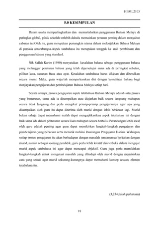 HBML2103
15
5.0 KESIMPULAN
Dalam usaha mempertingkatkan dan memartabatkan penggunaan Bahasa Melayu di
peringkat global, pihak sekolah terlebih dahulu memainkan peranan penting dalam menyahut
cabaran ini.Oleh itu, guru merupakan pemangkin utama dalam melonjakkan Bahasa Melayu
di persada antarabangsa.Aspek tatabahasa itu merupakan tonggak ke arah pembinaan dan
penggunaan bahasa yang standard.
Nik Safiah Karim (1980) menyatakan kesalahan bahasa sebagai penggunaan bahasa
yang melanggar peraturan bahasa yang telah dipersetujui sama ada di peringkat sebutan,
pilihan kata, susunan frasa atau ayat. Kesalahan tatabahasa harus dikesan dan dibetulkan
secara murni. Maka, guru wajarlah memperkasakan diri dengan kemahiran bahasa bagi
menjayakan pengajaran dan pembelajaran Bahasa Melayu setiap hari.
Secara amnya, proses pengajaran aspek tatabahasa Bahasa Melayu adalah satu proses
yang berterusan, sama ada ia disampaikan atau diajarkan baik secara langsung mahupun
secara tidak langsung dan perlu mengikut prinsip-prinsip pengajarannya agar apa yang
disampaikan oleh guru itu dapat diterima oleh murid dengan lebih berkesan lagi. Murid
bukan sahaja dapat memahami malah dapat mengaplikasikan aspek tatabahasa ini dengan
baik sama ada dalam pertuturan secara lisan mahupun secara bertulis. Perancangan lebih awal
oleh guru adalah penting agar guru dapat memikirkan langkah-langkah pengajaran dan
pembelajaran yang berkesan serta menarik melalui Rancangan Pengajaran Harian. Walaupun
setiap proses pengajaran itu akan berhadapan dengan masalah terutamanya berkaitan dengan
murid, namun sebagai seorang pendidik, guru perlu lebih kreatif dan terbuka dalam mengajar
murid aspek tatabahasa ini agar dapat mencapai objektif. Guru juga perlu memikirkan
langkah-langkah untuk mengatasi masalah yang dihadapi oleh murid dengan memikirkan
cara yang sesuai agar murid sekurang-kurangnya dapat memahami konsep sesuatu elemen
tatabahasa itu.
(3,254 patah perkataan)
 