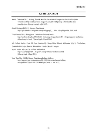 HBML2103
16
6.0 BIBLIOGRAFI
Aidah Zaraman (2012). Prinsip, Teknik, Kaedah dan Masalah Pengajaran dan Pembelajaran
Tatabahasa.http://aidahzaraman.blogspot.com/2013/05/prinsip-teknikkaedah-dan-
masalah.html. Dilayari pada 6 Julai 2015.
Aziah Mohamed (2012). Konsep Tatabahasa.
http://gen2bhs4533.blogspot.com/p/blog-page_13.html. Dilayari pada 6 Julai 2015.
Fairullizam (2011). Pengajaran Tatabahasa Dalam Konteks.
http://anthonydouglasd046622q03-forsharing.blogspot.com/2011/11/pengajaran-tatabahasa-
dalam-konteks.html. Dilayari pada 6 Julai 2015.
Nik Safiah Karim, Farid M Onn, Hashim Hj. Musa,Abdul Hamid Mahmood (2013), Tatabahasa
Dewan Edisi Ketiga, Dewan Bahasa Dan Pustaka, Kuala Lumpur.
Sazali Mohd. Bee (2012). Definisi Tatabahasa.
http://sazalippgbm2011.blogspot.com/p/definisi-tatabahasa.html
Dilayari pada 6 Julai 2015.
Yew Wen Nee (2012). Sistem Tatabahasa Bahasa Melayu.
http://wenneeyew.blogspot.com/2012/10/sistem-tatabahasa-bahasa
melayu.html#.UeNESmLiM24.Dilayari pada 31 Jun 2013.
 
