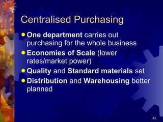 Centralised Purchasing One department  carries out purchasing for the whole business Economies of Scale  (lower rates/market power) Quality  and  Standard materials  set Distribution  and  Warehousing  better planned 