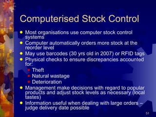 Computerised Stock Control Most organisations use computer stock control systems Computer automatically orders more stock at the reorder level May use barcodes (30 yrs old in 2007) or RFID tags Physical checks to ensure discrepancies accounted for: Theft Natural wastage Deterioration Management make decisions with regard to popular products and adjust stock levels as necessary (local tastes) Information useful when dealing with large orders – judge delivery date possible 