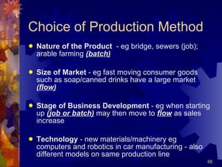Choice of Production Method Nature of the Product   - eg bridge, sewers (job); arable farming  (batch) Size of Market  - eg fast moving consumer goods such as soap/canned drinks have a large market  (flow) Stage of Business Development  - eg when starting up  (job or batch)  may then move to  flow  as sales increase Technology  - new materials/machinery eg computers and robotics in car manufacturing - also different models on same production line 