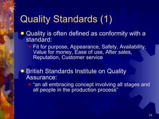 Quality Standards (1) Quality is often defined as conformity with a standard: Fit for purpose, Appearance, Safety, Availability, Value for money, Ease of use, After sales, Reputation, Customer service British Standards Institute on Quality Assurance: “ an all embracing concept involving all stages and all people in the production process” 