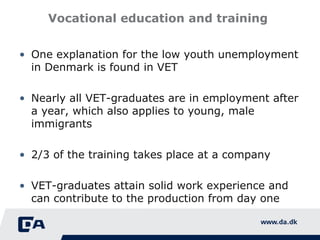 Vocational education and training  One explanation for the low youth unemployment in Denmark is found in VET Nearly all VET-graduates are in employment after a year, which also  applies to young, male immigrants 2/3 of the training takes place at a company VET-graduates attain solid work experience and can contribute to the production from day one 