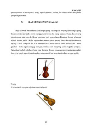 HBMS4203
10
pantun-pantun ini mempunyai mesej seperti pesanan, nasihat dan elemen sindir menyindir
yang menghiburkan.
3.2 ALAT MUZIK DONDANG SAYANG
Bagi sesebuah persembahan Dondang Sayang, sekumpulan penyanyi Dondang Sayang
biasanya terdiri daripada empat orang pemain violin, dua orang pemain rebana, dan seorang
pemain gong atau tetawak. Ketua kumpulan bagi persembahan Dondang Sayang selalunya
adalah pemain violin. Beliau memainkan peranan yang penting dalam kumpulan dondang
sayang. Ketua kumpulan ini akan memberikan Kounter melodi untuk melodi asal. Irama
gesekan biola dapat dianggap sebagai pembuka dan pengiring utama kepada nyanyian.
Sementara tingkah pukulan rebana yang diselangi dengan paluan gong merupakan pelengkap
lagu. Alat muzik yang biasa digunakan untuk mengiringi nyanyian dondang sayang adalah:
Violin
Violin adalah merupan sejenis alat muzik bertali
 