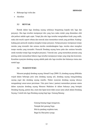 HBMS4203
12
Beberapa lagi violin dan
Akordian
3.3 RENTAK
Rentak dalam lagu dondang sayang selalunya bergantung kepada teks lagu dan
penyanyi. Jika lagu tersebut mempunyai teks yang lucu maka rentak yang dimainkan oleh
alat perkusi adalah agak cepat. Tetapi jika teks lagu tersebut mengisahkan kisah yang sedih,
maka alat muzik seperti rebana dan tetawak akan memainkan rentak yang perlahan. Kadang-
kadang para pemuzik terpaksa mengikut tempo penyanyi. Setiap penyanyi mempunyai tempo
mereka yang tersendiri dan semasa mereka mendendangkan lagu, mereka akan mengikut
tempo mereka yang tersendiri. Pemuzik Dondang sayang harus peka dan sentiasa bersedia
untuk menukar tempo lagu mengikut penyanyi. Tetawak atau gong memainkan peranan yang
penting untuk memastikan bahawa lagu tersebut mempunyai tempo yang tetap dan konsisten.
Keunikan nyanyian dondang sayang adalah pada teks lagu tersebut dan bukannya irama atau
rentak lagu.
3.4 MAKSUD TEKS
Menurut pengkaji dondang sayang Ahmad Usop (2000:13), dondang sayang diMelaka
wujud dalam beberapa jenis iaitu dondang sayang asli, dondang sayang inang,dondang
sayang joget dan dondang sayang mambo. Dalam nyanyian dondang sayang teksnya
mengandungi unsur-unsur percintaan .Teks puisi lama ( pantun) memainkan peranan utama
dalam nyanyian dondang sayang Menurut Madulara di dalam bukunya yang bertajuk
Dondang Sayang, pantun dua, enam dan lapan kerat tidak sesuai sama sekali dalam Dondang
Sayang. Contoh teks lagu Dondang sayang bagi lagu Gunung Banang :
Gunung banang tinggi mengawan,
Nampak dari gunung Soga;
Bila ku pandang wajahmu tuan,
Bagai ku lihat pintu syurga.
 