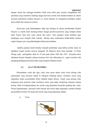HBMS4203
14
dengan sekuat hati sehingga berdarah. Untuk acara akhir pula, mereka mengadakan satu
perarakan yang membawa lambang tangan berwarna merah serta bendera-bendera di sekitar
kawasan perkuburan Saidina Hussein r.a. Acara tahunan ini mengalami perubahan sedikit
demi sedikit dari semasa ke semasa.
Syair-syair yang didendangkan tidak lagi berlegar di sekitar pembunuhan Saidina
Hussein r.a malah telah diselang-selikan dengan peristiwa-peristiwa yang terdapat dalam
kitab Taurat, Injil serta cerita rakyat dari timur. Para pengikut mulai berlakon agar
dendangan syair menjadi lebih realistik. Mereka akan melakonkan babak-babak tertentu
sejajar dengan syair yang didendangkan dalam persembahan.
Apabila gerakan Syiah bertukar menjadi pertubuhan yang berbau politik, teater ini
dijadikan tempat mereka mencari pengaruh. Di Malaysia boria mula bertapak di Pulau
Pinang sejak pertengahan abad ke 19 atau pada tahun 1845 dan 1874. Kesenian boria
dikatakan berasal daripada cabang kesenian Parsi dan dibawakan ke negeri tersebut oleh
pedagang-pedagang keturunan India yang menganut fahaman Syiah.
4.2 ALAT MUZIK BORIA
Persembahan cerita dan lagu vokal serta tarian dalam teater boria diiringi oleh
pancaragam yang biasanya duduk di bahagian belakang pentas. Peralatan muzik yang
digunakan dalam persembahan Boria tidaklah begitu khusus. Aspek yang penting ialah
keupayaan para pemuzik untuk membawa irama yang dapat mengiringi nyanyian tukang
karang. Oleh itu kadang-kadang alat muzik yang digunakan hanyalah gendang dan violin.
Walau bagaimanapun, sekiranya lebih banyak alat muzik dapat digunakan semakin baiklah
persembahan tersebut. Di antara alat muzik yang sering digunakan adalah:
i) Vioin
 