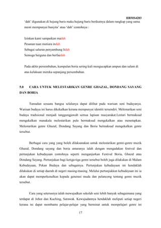 HBMS4203
17
‘dah’ digunakan di hujung baris maka hujung baris berikutnya dalam rangkap yang sama
mesti mempunyai bunyita’ atau ‘dah’ contohnya :
Izinkan kami sampaikan madah
Pesanan tuan mutiara indah
Sebagai saluran penyambung lidah
Semoga berguna dan berfaedah
Pada akhir persembahan, kumpulan boria sering kali mengucapkan ampun dan salam di
atas kelakuan mereka sepanjang persembahan.
5.0 CARA UNTUK MELESTARIKAN GENRE GHAZAL, DONDANG SAYANG
DAN BORIA
Tamadun sesuatu bangsa selalunya dapat dilihat pada warisan seni budayanya.
Warisan budaya ini harus dikekalkan kerana mempunyai identiti tersendiri. Melestarikan seni
budaya tradisional menjadi tanggungjawab semua lapisan masyarakat.Lestari bermaksud
mengekalkan manakala melestarikan pula bermaksud mengekalkan atau menetapkan.
Melestarikan genre Ghazal, Dondang Sayang dan Boria bermaksud mengekalkan genre
tersebut.
Berbagai cara yang yang boleh dilaksanakan untuk melestarikan genre-genre muzik
Ghazal, Dondang sayang dan boria antaranya ialah dengan mengadakan festival dan
pertunjukan kebudayaan contohnya seperti menganjurkan Festival Boria, Ghazal atau
Dondang Sayang. Pertunjukan bagi ketiga-tiga genre tersebut boleh juga dilakukan di Malam
Kebudayaan, Pekan Budaya dan sebagainya. Pertunjukan kebudayaan ini hendaklah
dilakukan di setiap daerah di negeri masing-masing. Melalui pertunjukkan kebudayaan ini ia
akan dapat memperkenalkan kepada generasi muda dan pelancong tentang genre muzik
tersebut.
Cara yang seterusnya ialah mewujudkan sekolah seni lebih banyak sebagaimana yang
terdapat di Johor dan Kuching, Sarawak. Kewujudannya hendaklah meliputi setiap negeri
kerana ini dapat membantu pelajar-pelajar yang berminat untuk mempelajari genre ini
 