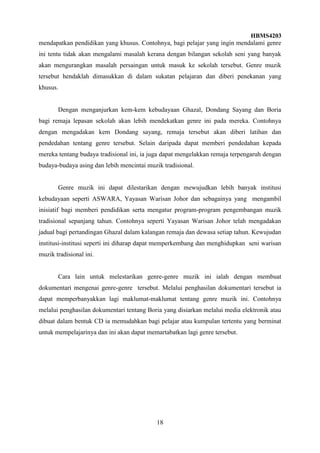 HBMS4203
18
mendapatkan pendidikan yang khusus. Contohnya, bagi pelajar yang ingin mendalami genre
ini tentu tidak akan mengalami masalah kerana dengan bilangan sekolah seni yang banyak
akan mengurangkan masalah persaingan untuk masuk ke sekolah tersebut. Genre muzik
tersebut hendaklah dimasukkan di dalam sukatan pelajaran dan diberi penekanan yang
khusus.
Dengan menganjurkan kem-kem kebudayaan Ghazal, Dondang Sayang dan Boria
bagi remaja lepasan sekolah akan lebih mendekatkan genre ini pada mereka. Contohnya
dengan mengadakan kem Dondang sayang, remaja tersebut akan diberi latihan dan
pendedahan tentang genre tersebut. Selain daripada dapat memberi pendedahan kepada
mereka tentang budaya tradisional ini, ia juga dapat mengelakkan remaja terpengaruh dengan
budaya-budaya asing dan lebih mencintai muzik tradisional.
Genre muzik ini dapat dilestarikan dengan mewujudkan lebih banyak institusi
kebudayaan seperti ASWARA, Yayasan Warisan Johor dan sebagainya yang mengambil
inisiatif bagi memberi pendidikan serta mengatur program-program pengembangan muzik
tradisional sepanjang tahun. Contohnya seperti Yayasan Warisan Johor telah mengadakan
jadual bagi pertandingan Ghazal dalam kalangan remaja dan dewasa setiap tahun. Kewujudan
institusi-institusi seperti ini diharap dapat memperkembang dan menghidupkan seni warisan
muzik tradisional ini.
Cara lain untuk melestarikan genre-genre muzik ini ialah dengan membuat
dokumentari mengenai genre-genre tersebut. Melalui penghasilan dokumentari tersebut ia
dapat memperbanyakkan lagi maklumat-maklumat tentang genre muzik ini. Contohnya
melalui penghasilan dokumentari tentang Boria yang disiarkan melalui media elektronik atau
dibuat dalam bentuk CD ia memudahkan bagi pelajar atau kumpulan tertentu yang berminat
untuk mempelajarinya dan ini akan dapat memartabatkan lagi genre tersebut.
 