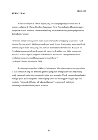 HBMS4203
19
KESIMPULAN
Malaysia merupakan sebuah negara yang kaya dengan pelbagai warisan seni di
antaranya ada muzik Ghazal, Dondang Sayang dan Boria. Namun begitu, khazanah negara
yang tidak ternilai itu sekian lama semakin hilang dan semakin kurang mendapat perhatian
daripada masyarakat:
“ketika ini hampir semua pemain muzik tradisional adalah orang yang lewat umur. Tidak
terdapat barisan pelapis dikalangan anak-anak muda kerana kebanyakkan muda-mudi lebih
tertarik dengan muzik barat yang jauh popular daripada muzik tradisional. Keadaan ini
berlaku kerana pengaruh muzik barat telah menyerap ke dalam cara hidup masyarakat
Malaysia akibat daripada pengaruh elektronik dan media cetak serta peranan saluran
pendidikan yang menggalakkan pengajaran muzik barat”.
(Mohamed Ghouse Nasaruddin, 1989)
Sekiranya permasalahan ini kian berlanjutan dan tidak ada cara untuk menanganinya,
ia akan semakin hilang dan dikhuatiri generasi yang akan datang sudah tidak berpeluang
untuk mengenali mahupun menghargai warisan seni negara ini. Untuk mengatasi masalah ini,
pelbagai pihak perlu mengambil tindakan yang serius dan bersungguh-sungguh agar seni
muzik ini “ taklapuk dekhujan, tak lekang dekpanas “ kerana muzik tradisional
inimenunjukkan identiti masyarakat Malaysia.
 