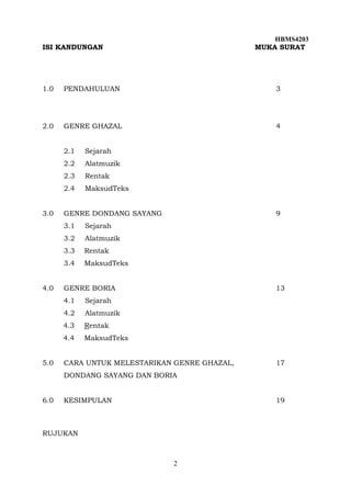 HBMS4203
2
ISI KANDUNGAN MUKA SURAT
1.0 PENDAHULUAN 3
2.0 GENRE GHAZAL 4
2.1 Sejarah
2.2 Alatmuzik
2.3 Rentak
2.4 MaksudTeks
3.0 GENRE DONDANG SAYANG 9
3.1 Sejarah
3.2 Alatmuzik
3.3 Rentak
3.4 MaksudTeks
4.0 GENRE BORIA 13
4.1 Sejarah
4.2 Alatmuzik
4.3 Rentak
4.4 MaksudTeks
5.0 CARA UNTUK MELESTARIKAN GENRE GHAZAL, 17
DONDANG SAYANG DAN BORIA
6.0 KESIMPULAN 19
RUJUKAN
 
