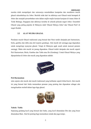 HBMS4203
5
mereka telah mempelajari dan seterusnya menubuhkan kumpulan dan membawa muzik
ghazal sekembalinya ke Johor. Bertitik tolak dari itu akhirnya seni Ghazal mula bertapak di
Johor dan menjadi persembahan rutin dalam majlis-majlis keraian kerajaan di istana Johor di
Teluk Belanga, Singapura dan akhirnya tersebar di seluruh pelusuk negeri Johor. Ensembel
Ghazal yang paling popular di Malaysia ialah 'Ghazal Melayu Johor' dan 'Ghazal Parti' di
negeri Kedah.
2.2 ALAT MUZIK GHAZAL
Peralatan muzik Ghazal tradisional yang berasal dari Parsi terdiri daripada peti harmonium,
biola, gambus dan tabla atau dol (sejenis gendang). Alat muzik tali sarenggi juga digunakan
untuk mengiringi nyanyian ghazal. Tetapi di Malaysia agak susah untuk mencari pemain
sarenggi. Maka alat muzik ini jarang digunakan. Ghazal terdiri daripada alat muzik seperti
Peti Harmonium, Biola, Gambus dan Tabla atau Do (Gendang). Untuk Ghazal Melayu yang
dipopularkan di Johor alat muzik yang digunakan adalah:
Peti Harmonium
iaitu sejenis alat muzik alat muzik tradisional yang kelihatan seperti kibod kecil. Alat muzik
ini yang berasal dari India memainkan peranan yang penting dan digunakan sebagai alat
mengeluarkan melodi dalam lagu-lagu ghazal.
Tabela / Tabla
Sepasang gendang kecil yang berasal dari India, yang kecil dinamakan Din dan yang besar
dinamakan Bam. Alat Ini penting bagi memainkan rentak dan juga tempo.
 