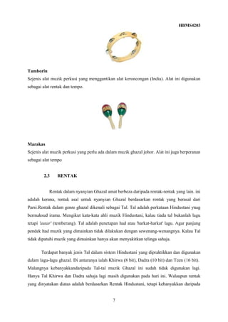 HBMS4203
7
Tamborin
Sejenis alat muzik perkusi yang menggantikan alat keroncongan (India). Alat ini digunakan
sebagai alat rentak dan tempo.
Marakas
Sejenis alat muzik perkusi yang perlu ada dalam muzik ghazal johor. Alat ini juga berperanan
sebagai alat tempo
2.3 RENTAK
Rentak dalam nyanyian Ghazal amat berbeza daripada rentak-rentak yang lain. ini
adalah kerana, rentak asal untuk nyanyian Ghazal berdasarkan rentak yang berasal dari
Parsi.Rentak dalam genre ghazal dikenali sebagai Tal. Tal adalah perkataan Hindustani ynag
bermaksud irama. Mengikut kata-kata ahli muzik Hindustani, kalau tiada tal bukanlah lagu
tetapi 'autar' (temberang). Tal adalah penetapan had atau 'harkat-harkat' lagu. Agar panjang
pendek had muzik yang dimainkan tidak dilakukan dengan sewenang-wenangnya. Kalau Tal
tidak dipatuhi muzik yang dimainkan hanya akan menyakitkan telinga sahaja.
Terdapat banyak jenis Tal dalam sistem Hindustani yang dipraktikkan dan digunakan
dalam lagu-lagu ghazal. Di antaranya ialah Khirwa (8 bit), Dadra (10 bit) dan Teen (16 bit).
Malangnya kebanyakkandaripada Tal-tal muzik Ghazal ini sudah tidak digunakan lagi.
Hanya Tal Khirwa dan Dadra sahaja lagi masih digunakan pada hari ini. Walaupun rentak
yang dinyatakan diatas adalah berdasarkan Rentak Hindustani, tetapi kebanyakkan daripada
 