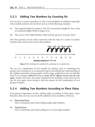 TOPIC 5 ADDITION WITHIN 18 
102 
5.2.3 Adding Two Numbers by Counting On 
It is not easy to answer questions or solve word problems on addition especially 
when ordinal numbers are involved such as in the following examples. 
(a) The original height of a plant is 7cm. If it increased its height by 5cm, what 
is its present height? Refer to Figure 5.12. 
(b) This year is ArifÊs fifth birthday. What will his age be in 10 yearsÊ time? 
The first question can be easily answered with the help of a count on model. 
Number lines can be used to solve this problem. 
Figure 5.12: Adding two numbers by counting on a number line 
The use of a combination of two models for adding, such as combining two 
groups and counting on, is an important step in developing the understanding of 
the addition operation among pupils. At this stage, pupils know how to find the 
total of two groups without having to count all the objects one by one all over 
again. Pupils who have not really understood the technique will count one by 
one all over again when trying to find the answer for the combination of two 
groups of objects. 
5.2.4 Adding Two Numbers According to Place Value 
Conventional algorithms involve adding digits according to their place value. 
Basically, there are two ways to do the addition of two numbers, which are: 
(a) Horizontal Form 
This is commonly used when adding single digit numbers. 
(b) Vertical Form 
This is commonly used when adding two or more digit numbers. 
 