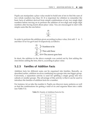 TOPIC 5 ADDITION WITHIN 18  
103 
Pupils can manipulate a place value model to build sets of ten to find the sum of 
two whole numbers less than 10. It is important for children to remember the 
basic facts of addition derived from simple combinations of any two single digit 
numbers before moving on to perform the addition of two-digit and single digit 
numbers after having learnt about place value. You are encouraged to start with 
simple sums like the one below: 
In order to perform the addition given according to place value, first add 5 to 3 
and then 10 to 0 to get 8 and 10 respectively as follows: 
In short, the addition in the above example was carried out by first adding the 
ones before adding the tens, that is, according to place value. 
5.2.5 Families of Addition Facts 
Addition facts for different sums can be organised into families. Basically, as 
described earlier, addition involves combining two groups into one bigger group. 
Conversely, a separation activity is used for splitting a single group into two 
subsets or smaller groups. The advantage of this activity is that it can be used to 
introduce the families of addition facts for a number. 
For instance, let us take the number 6. Pupils can discover many patterns as well 
as find the combinations for getting a total of six and organise them into a table 
(see Table 5.1). 
Table 5.1: Family of Addition Facts for Six 
0 + 6 = 6 
1 + 5 = 6 
2 + 4 = 6 
3 + 3 = 6 
4 + 2 = 6 
5 + 1 = 6 
6 + 0 = 6 
 