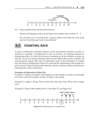 TOPIC 6 SUBSTRACTION WITHIN 18  
125 
(iv) Story problem that will fit both sentences. 
Danial, the hopping cricket, must hop on the number line to show 13  7. 
He will start at 13 and hop back 7 spaces. What must Fakri do if he must 
start at 10 and then go back to meet Danial? 
COUNTING BACK 
A type of subtraction situation, known as the incremental situation, involves a 
decrease in quantity. Counting back is also an activity of counting numbers in 
descending order. It is also the inverse of counting on in the addition concept. In 
real life, we are not always dealing with concrete objects that can be counted. All 
measurements require this type of subtraction such as the calculation of weight 
loss, the drop in temperature when it is cold and the shortening of the length of a 
pair of pants. Pupils should realise that they need to subtract in these instances by 
exploring the various situations. 
Examples of Subtraction in Real Life 
Example 1: Pupils can explore what happens to the length of a chain or the height 
of a tower when the number of links or cubes is decreased. 
HumairaÊs weight is 20 kg. Three weeks later she loses 5 kg. What is her weight 
now? 
Example 2: What is the number that is 3 less than 12, see Figure 6.9. 
Figure 6.9: Subtracting on a number line 
6.2 
 