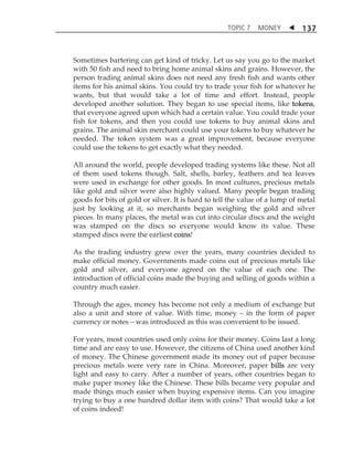 TOPIC 7 MONEY  
137 
Sometimes bartering can get kind of tricky. Let us say you go to the market 
with 50 fish and need to bring home animal skins and grains. However, the 
person trading animal skins does not need any fresh fish and wants other 
items for his animal skins. You could try to trade your fish for whatever he 
wants, but that would take a lot of time and effort. Instead, people 
developed another solution. They began to use special items, like tokens, 
that everyone agreed upon which had a certain value. You could trade your 
fish for tokens, and then you could use tokens to buy animal skins and 
grains. The animal skin merchant could use your tokens to buy whatever he 
needed. The token system was a great improvement, because everyone 
could use the tokens to get exactly what they needed. 
All around the world, people developed trading systems like these. Not all 
of them used tokens though. Salt, shells, barley, feathers and tea leaves 
were used in exchange for other goods. In most cultures, precious metals 
like gold and silver were also highly valued. Many people began trading 
goods for bits of gold or silver. It is hard to tell the value of a lump of metal 
just by looking at it, so merchants began weighing the gold and silver 
pieces. In many places, the metal was cut into circular discs and the weight 
was stamped on the discs so everyone would know its value. These 
stamped discs were the earliest coins! 
As the trading industry grew over the years, many countries decided to 
make official money. Governments made coins out of precious metals like 
gold and silver, and everyone agreed on the value of each one. The 
introduction of official coins made the buying and selling of goods within a 
country much easier. 
Through the ages, money has become not only a medium of exchange but 
also a unit and store of value. With time, money  in the form of paper 
currency or notes  was introduced as this was convenient to be issued. 
For years, most countries used only coins for their money. Coins last a long 
time and are easy to use. However, the citizens of China used another kind 
of money. The Chinese government made its money out of paper because 
precious metals were very rare in China. Moreover, paper bills are very 
light and easy to carry. After a number of years, other countries began to 
make paper money like the Chinese. These bills became very popular and 
made things much easier when buying expensive items. Can you imagine 
trying to buy a one hundred dollar item with coins? That would take a lot 
of coins indeed! 
 
