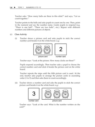 TOPIC 1 NUMBERS 0 TO 10 
14 
Teacher asks: „How many balls are there in this slide?‰ and says, „Let us 
count together.‰ 
Teacher points to the balls and asks pupils to count one by one. Then, point 
to the numeral and say the number name. Guide pupils to respond (e.g. 
„There is one ball‰, „There are two balls‰, etc.). Repeat with different 
numbers and different pictures of objects. 
(c) Class Activity 
(i) Teacher shows a picture card and asks pupils to stick the correct 
number card beside it on the white board. e.g.: 
Teacher says: „Look at the picture. How many clocks are there?‰ 
Pupils respond accordingly. Then teacher asks a pupil to choose the 
correct number card and stick it beside the picture card on the white 
board. 
Teacher repeats the steps until the fifth picture card is used. At the 
end, teacher asks pupils to arrange the picture cards in ascending 
order (1 to 5) and then asks them to count accordingly. 
(ii) Teacher shows a number card and asks the pupils to stick the correct 
picture card beside it on the white board. e.g.: 
Teacher says: „Look at the card. What is the number written on the 
card?‰ 
 