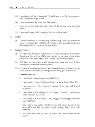 TOPIC 7 MONEY 
142 
(iii) How do we tell the coins apart? (Possible response: By their features: 
size, thickness and pictures). 
(iv) List the names of the coins and their values. 
(v) Now, as a class, determine the value of the money each time it is 
traded. 
(vi) How much money did you use at the end of the activity? 
(b) Model: 
(i) Demonstrate how to count money with the help of models (specimen 
money). Always start with the bill or coin of greatest value and work 
down to the bill or coin with the least value. 
(c) Guided Practice: 
(i) Give the class fake bills and coins to cut out and keep in an envelope 
throughout the activity. (Bills were copied on to green construction 
paper and coins were copied on to yellow construction paper). 
(ii) Tell them to count how much change they have and record their 
answers on their blank sheets of paper. 
(iii) Continue with other questions. (See ÂProcess QuestionsÊ next). Choose 
volunteers to demonstrate and explain how they got their answers. 
Process Questions: 
 How much change do you have? (RM3.28) 
 How much is 2 ringgit, 20 sen, 10 sen, 5 sen and 2 sen? (RM2.37) 
 How much is 1 five ringgit, 1 ringgit, 3 ten sen and 1 sen? 
(RM6.31) 
 How much is 1 five ringgit, 1 two ringgit, 2 ten sen, 1 twenty sen, 
and 5 one sen? (RM 7.45) 
 How much is 1 five ringgit, 1 two ringgit, 2 one ringgit and 9 ten 
sen? (RM9.90) 
 You want to buy a candy bar for 45 sen. You have 3 ten sen, a five 
sen and 3 sen. Do you have enough money? Why? (No, only 
RM0.38) 
 You have four coins that add up to RM 0.46. Which coins do you 
have? 
 