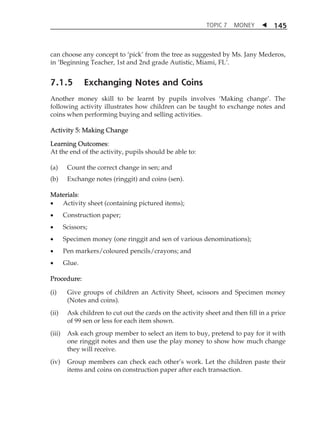 TOPIC 7 MONEY  
145 
can choose any concept to ÂpickÊ from the tree as suggested by Ms. Jany Mederos, 
in ÂBeginning Teacher, 1st and 2nd grade Autistic, Miami, FLÊ. 
7.1.5 Exchanging Notes and Coins 
Another money skill to be learnt by pupils involves ÂMaking changeÊ. The 
following activity illustrates how children can be taught to exchange notes and 
coins when performing buying and selling activities. 
Activity 5: Making Change 
Learning Outcomes: 
At the end of the activity, pupils should be able to: 
(a) Count the correct change in sen; and 
(b) Exchange notes (ringgit) and coins (sen). 
Materials: 
 Activity sheet (containing pictured items); 
 Construction paper; 
 Scissors; 
 Specimen money (one ringgit and sen of various denominations); 
 Pen markers/coloured pencils/crayons; and 
 Glue. 
Procedure: 
(i) Give groups of children an Activity Sheet, scissors and Specimen money 
(Notes and coins). 
(ii) Ask children to cut out the cards on the activity sheet and then fill in a price 
of 99 sen or less for each item shown. 
(iii) Ask each group member to select an item to buy, pretend to pay for it with 
one ringgit notes and then use the play money to show how much change 
they will receive. 
(iv) Group members can check each otherÊs work. Let the children paste their 
items and coins on construction paper after each transaction. 
 
