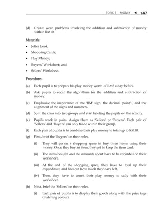 TOPIC 7 MONEY  
147 
(d) Create word problems involving the addition and subtraction of money 
within RM10. 
Materials: 
 Jotter book; 
 Shopping Cards; 
 Play Money; 
 BuyersÊ Worksheet; and 
 SellersÊ Worksheet. 
Procedure: 
(a) Each pupil is to prepare his play money worth of RM5 a day before. 
(b) Ask pupils to recall the algorithms for the addition and subtraction of 
money. 
(c) Emphasise the importance of the ÂRMÊ sign, the decimal pointÂ.Ê, and the 
alignment of the signs and numbers. 
(d) Split the class into two groups and start briefing the pupils on the activity. 
(e) Pupils work in pairs. Assign them as ÂSellersÊ or ÂBuyersÊ. Each pair of 
ÂSellersÊ and ÂBuyersÊ can only trade within their group. 
(f) Each pair of pupils is to combine their play money to total up to RM10. 
(g) First, brief the ÂBuyersÊ on their roles. 
(i) They will go on a shopping spree to buy three items using their 
money. Once they buy an item, they get to keep the item card. 
(ii) The items bought and the amounts spent have to be recorded on their 
worksheet. 
(iii) At the end of the shopping spree, they have to total up their 
expenditure and find out how much they have left. 
(iv) Then, they have to count their play money to tally with their 
worksheet. 
(h) Next, brief the ÂSellersÊ on their roles. 
(i) Each pair of pupils is to display their goods along with the price tags 
(matching colour). 
 