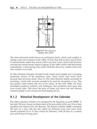 TOPIC 8 TEACHING THE MEASUREMENT OF TIME 
162 
Figure 8.3: The clepsydra 
Source: Mok (2005) 
The more advanced clocks known as mechanical clocks, which used weights or 
springs, came into existence in the 1300s. At first, they had no faces and no hour 
or minute hands, rather they struck a bell every hour. Later, clocks with the hour, 
and then the minute hands, began to appear. In the 1400s, clocks with their hands 
controlled by a coiled spring were made. With this discovery, smaller clocks and 
later watches were made. 
In 1656, Christian Huygens invented clocks which used weights and a swinging 
pendulum, known as the pendulum clock. These clocks were much more 
accurate than previous clocks. Then, in 1761, John Harrison finally succeeded at 
inventing a small clock accurate enough to be used for navigation at sea. This 
tiny pocket watch lasted only five to six weeks. In the early 1800s, Eli Terry 
developed machines, patterns, and techniques that produced clock parts that 
were exactly alike. This drove the price of clocks way down low and allowed 
common people to own at least one time-keeping device. 
8.1.2 Historical Development of the Calendar 
The oldest calendar in history was designed by the Egyptians around 4000BC. It 
had only 360 days, based on observation of the movement of the sun. It was later 
modified and improved by the Romans. The Roman calendar (46BC) contained 
365 days in a year with one day added for February every four years. Each 
month contained 30 or 31 days except for February, with 28 days in a normal 
year and 29 days for leap years. 
 