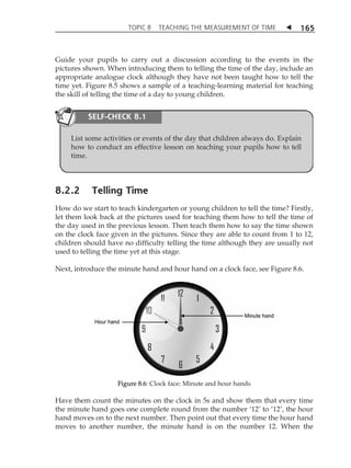 TOPIC 8 TEACHING THE MEASUREMENT OF TIME  165 
Guide your pupils to carry out a discussion according to the events in the 
pictures shown. When introducing them to telling the time of the day, include an 
appropriate analogue clock although they have not been taught how to tell the 
time yet. Figure 8.5 shows a sample of a teaching-learning material for teaching 
the skill of telling the time of a day to young children. 
SELF-CHECK 8.1 
List some activities or events of the day that children always do. Explain 
how to conduct an effective lesson on teaching your pupils how to tell 
time. 
8.2.2 Telling Time 
How do we start to teach kindergarten or young children to tell the time? Firstly, 
let them look back at the pictures used for teaching them how to tell the time of 
the day used in the previous lesson. Then teach them how to say the time shown 
on the clock face given in the pictures. Since they are able to count from 1 to 12, 
children should have no difficulty telling the time although they are usually not 
used to telling the time yet at this stage. 
Next, introduce the minute hand and hour hand on a clock face, see Figure 8.6. 
Figure 8.6: Clock face: Minute and hour hands 
Have them count the minutes on the clock in 5s and show them that every time 
the minute hand goes one complete round from the number Â12Ê to Â12Ê, the hour 
hand moves on to the next number. Then point out that every time the hour hand 
moves to another number, the minute hand is on the number 12. When the 
 