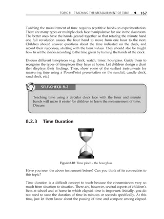 TOPIC 8 TEACHING THE MEASUREMENT OF TIME  167 
Teaching the measurement of time requires repetitive hands-on experimentation. 
There are many types or multiple clock face manipulative for use in the classroom. 
The better ones have the hands geared together so that rotating the minute hand 
one full revolution causes the hour hand to move from one hour to the next. 
Children should answer questions about the time indicated on the clock, and 
record their responses, starting with the hour values. They should also be taught 
how to set the clocks according to the time given by turning the hands of the clock. 
Discuss different timepieces (e.g. clock, watch, timer, hourglass. Guide them to 
recognise the types of timepieces they have at home. Let children design a chart 
that displays their findings. Then, show some of the earliest instruments for 
measuring time using a PowerPoint presentation on the sundial, candle clock, 
sand clock, etc.) 
SELF-CHECK 8.2 
Teaching time using a circular clock face with the hour and minute 
hands will make it easier for children to learn the measurement of time. 
Discuss. 
8.2.3 Time Duration 
Figure 8.10: Time piece  the hourglass 
Have you seen the above instrument before? Can you think of its connection to 
this topic? 
Time duration is a difficult concept to teach because the circumstances vary so 
much from situation to situation. There are, however, several aspects of children's 
lives at school and at home in which elapsed time is important. Initially, you do 
not need to state the duration of time in minutes or seconds specifically. At this 
time, just let them know about the passing of time and compare among elapsed 
 