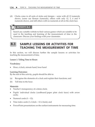 TOPIC 8 TEACHING THE MEASUREMENT OF TIME 
174 
(d) Clocks come in all sorts of styles and designs  some with all 12 numerals 
shown, (some use Roman numerals), others with only 12, 3, 6 and 9 
numerals shown, and still others with no numerals at all on the clock face. 
ACTIVITY 8.2 
Search any suitable website to find various games which are suitable to be 
used in the teaching and learning of the measurement of time in the 
classroom. Discuss your findings with your classmates. 
SAMPLE LESSONS OR ACTIVITIES FOR 
TEACHING THE MEASUREMENT OF TIME 
8.3 
In this section, we will discuss further the sample lessons or activities for 
teaching the measurement of time. 
Lesson 1: Telling Time in Hours 
Vocabulary: 
 Hour, o'clock, minute hand, hour hand 
Learning Outcomes: 
By the end of this activity, pupils should be able to: 
(a) Recognise the elements of a clock and explain their functions; and 
(b) Tell time to the hour. 
Materials: 
 TeacherÊs transparency of a demo clock; 
 PupilsÊ individual clocks (cardboard/paper plate clock faces) with arrow 
cards; 
 Numeral cards (1  12); 
 Time index cards (1 oÊclock  12 oÊclock); and 
 PowerPoint presentations on the earliest instruments for measuring time. 
 