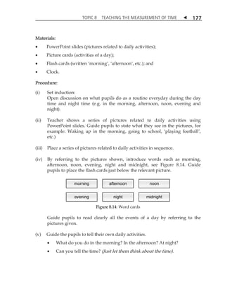 TOPIC 8 TEACHING THE MEASUREMENT OF TIME  177 
Materials: 
 PowerPoint slides (pictures related to daily activities); 
 Picture cards (activities of a day); 
 Flash cards (written ÂmorningÊ, ÂafternoonÊ, etc.); and 
 Clock. 
Procedure: 
(i) Set induction: 
Open discussion on what pupils do as a routine everyday during the day 
time and night time (e.g. in the morning, afternoon, noon, evening and 
night). 
(ii) Teacher shows a series of pictures related to daily activities using 
PowerPoint slides. Guide pupils to state what they see in the pictures, for 
example: Waking up in the morning, going to school, Âplaying footballÊ, 
etc.) 
(iii) Place a series of pictures related to daily activities in sequence. 
(iv) By referring to the pictures shown, introduce words such as morning, 
afternoon, noon, evening, night and midnight, see Figure 8.14. Guide 
pupils to place the flash cards just below the relevant picture. 
Figure 8.14: Word cards 
Guide pupils to read clearly all the events of a day by referring to the 
pictures given. 
(v) Guide the pupils to tell their own daily activities. 
 What do you do in the morning? In the afternoon? At night? 
 Can you tell the time? (Just let them think about the time). 
 
