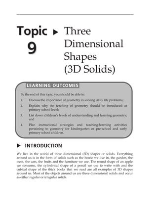 Topic 
9 
 Three 
Dimensional 
Shapes 
(3D Solids) 
LEARNING OUTCOMES 
By the end of this topic, you should be able to: 
1. Discuss the importance of geometry in solving daily life problems; 
2. Explain why the teaching of geometry should be introduced at 
primary school level; 
3. List down childrenÊs levels of understanding and learning geometry; 
and 
4. Plan instructional strategies and teaching-learning activities 
pertaining to geometry for kindergarten or pre-school and early 
primary school children. 
 INTRODUCTION 
We live in the world of three dimensional (3D) shapes or solids. Everything 
around us is in the form of solids such as the house we live in, the garden, the 
trees, the cars, the fruits and the furniture we use. The round shape of an apple 
we consume, the cylindrical shape of a pencil we use to write with and the 
cubical shape of the thick books that we read are all examples of 3D shapes 
around us. Most of the objects around us are three dimensional solids and occur 
as either regular or irregular solids. 
 