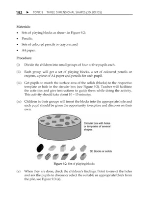 TOPIC 9 THREE DIMENSIONAL SHAPES (3D SOLIDS) 
192 
Materials: 
 Sets of playing blocks as shown in Figure 9.2; 
 Pencils; 
 Sets of coloured pencils or crayons; and 
 A4 paper. 
Procedure: 
(i) Divide the children into small groups of four to five pupils each. 
(ii) Each group will get a set of playing blocks, a set of coloured pencils or 
crayons, a piece of A4 paper and pencils for each pupil. 
(iii) Get pupils to match the surface area of the solids (blocks) to the respective 
template or hole in the circular box (see Figure 9.2). Teacher will facilitate 
the activities and give instructions to guide them while doing the activity. 
This activity should take about 10  15 minutes. 
(iv) Children in their groups will insert the blocks into the appropriate hole and 
each pupil should be given the opportunity to explore and discover on their 
own. 
Figure 9.2: Set of playing blocks 
(v) When they are done, check the childrenÊs findings. Point to one of the holes 
and ask the pupils to choose or select the suitable or appropriate block from 
the pile, see Figure 9.3 (a). 
 