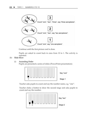 TOPIC 1 NUMBERS 0 TO 10 
20 
Continue until the first picture card is done. 
Pupils are asked to count back in ones from 10 to 1. The activity is 
repeated. 
(b) Slide Show 
(i) Ascending Order 
Pupils are presented a series of slides (PowerPoint presentation): 
Teacher asks pupils to count and say the number name, e.g. „one‰. 
Teacher clicks a button to show the second stage and asks pupils to 
count and say the number. 
 