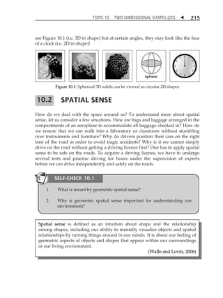 TOPIC 10 TWO DIMENSIONAL SHAPES (2D)  
215 
see Figure 10.1 (i.e. 3D in shape) but at certain angles, they may look like the face 
of a clock (i.e. 2D in shape)! 
Figure 10.1: Spherical 3D solids can be viewed as circular 2D shapes 
SPATIAL SENSE 
How do we deal with the space around us? To understand more about spatial 
sense, let us consider a few situations. How are bags and luggage arranged in the 
compartments of an aeroplane to accommodate all baggage checked in? How do 
we ensure that we can walk into a laboratory or classroom without stumbling 
over instruments and furniture? Why do drivers position their cars on the right 
lane of the road in order to avoid tragic accidents? Why is it we cannot simply 
drive on the road without getting a driving licence first? One has to apply spatial 
sense to be safe on the roads. To acquire a driving licence, we have to undergo 
several tests and practise driving for hours under the supervision of experts 
before we can drive independently and safely on the roads. 
SELF-CHECK 10.1 
Spatial sense is defined as an intuition about shape and the relationship 
among shapes, including our ability to mentally visualise objects and spatial 
relationships by turning things around in our minds. It is about our feeling of 
geometric aspects of objects and shapes that appear within our surroundings 
or our living environment. 
(Walle and Lovin, 2006) 
10.2 
1. What is meant by geometric spatial sense? 
2. Why is geometric spatial sense important for understanding our 
environment? 
 