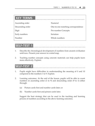 TOPIC 1 NUMBERS 0 TO 10  
23 
Ascending order 
Descending order 
Digit 
Early numbers 
Number 
Numeral 
One-to-one matching correspondence 
Pre-number Concepts 
Seriation 
Whole numbers 
1. Describe the chronological development of numbers from ancient civilisation 
until now. Present your answer in a mind map. 
2. Teaching number concepts using concrete materials can help pupils learn 
more effectively. Explain. 
1. Pupils might have difficulties in understanding the meaning of 0 and 10 
compared to the numbers 1 to 9. Explain. 
2. Learning outcomes: At the end of the lesson, pupils will be able to count 
numbers in ascending order (1 to 9) and descending order (9 to 1) either 
through: 
(a) Picture cards first and number cards later; or 
(b) Number cards first and picture cards later. 
Suggest the best strategy that can be used in the teaching and learning 
process of numbers according to the above learning outcomes. 
 