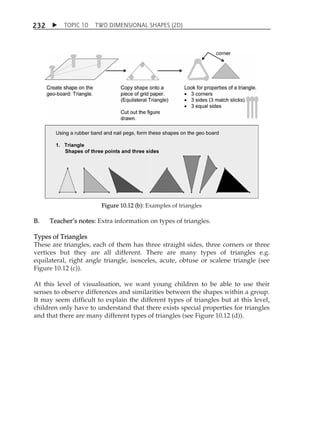 TOPIC 10 TWO DIMENSIONAL SHAPES (2D) 
232 
Figure 10.12 (b): Examples of triangles 
B. TeacherÊs notes: Extra information on types of triangles. 
Types of Triangles 
These are triangles, each of them has three straight sides, three corners or three 
vertices but they are all different. There are many types of triangles e.g. 
equilateral, right angle triangle, isosceles, acute, obtuse or scalene triangle (see 
Figure 10.12 (c)). 
At this level of visualisation, we want young children to be able to use their 
senses to observe differences and similarities between the shapes within a group. 
It may seem difficult to explain the different types of triangles but at this level, 
children only have to understand that there exists special properties for triangles 
and that there are many different types of triangles (see Figure 10.12 (d)). 
 