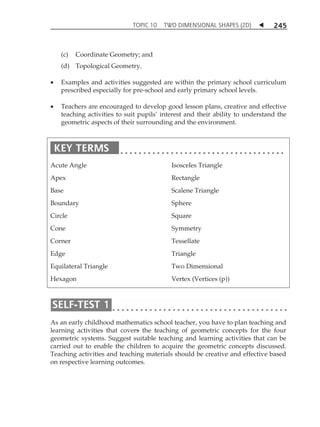 TOPIC 10 TWO DIMENSIONAL SHAPES (2D)  
245 
(c) Coordinate Geometry; and 
(d) Topological Geometry. 
 Examples and activities suggested are within the primary school curriculum 
prescribed especially for pre-school and early primary school levels. 
 Teachers are encouraged to develop good lesson plans, creative and effective 
teaching activities to suit pupilsÊ interest and their ability to understand the 
geometric aspects of their surrounding and the environment. 
Acute Angle 
Apex 
Base 
Boundary 
Circle 
Cone 
Corner 
Edge 
Equilateral Triangle 
Hexagon 
Isosceles Triangle 
Rectangle 
Scalene Triangle 
Sphere 
Square 
Symmetry 
Tessellate 
Triangle 
Two Dimensional 
Vertex (Vertices (p)) 
As an early childhood mathematics school teacher, you have to plan teaching and 
learning activities that covers the teaching of geometric concepts for the four 
geometric systems. Suggest suitable teaching and learning activities that can be 
carried out to enable the children to acquire the geometric concepts discussed. 
Teaching activities and teaching materials should be creative and effective based 
on respective learning outcomes. 
 