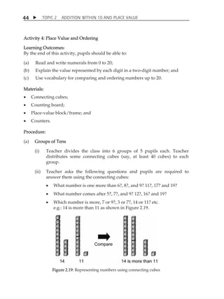 TOPIC 2 ADDITION WITHIN 10 AND PLACE VALUE 
44 
Activity 4: Place Value and Ordering 
Learning Outcomes: 
By the end of this activity, pupils should be able to: 
(a) Read and write numerals from 0 to 20; 
(b) Explain the value represented by each digit in a two-digit number; and 
(c) Use vocabulary for comparing and ordering numbers up to 20. 
Materials: 
 Connecting cubes; 
 Counting board; 
 Place-value block/frame; and 
 Counters. 
Procedure: 
(a) Groups of Tens 
(i) Teacher divides the class into 6 groups of 5 pupils each. Teacher 
distributes some connecting cubes (say, at least 40 cubes) to each 
group. 
(ii) Teacher asks the following questions and pupils are required to 
answer them using the connecting cubes: 
 What number is one more than 6?, 8?, and 9? 11?, 17? and 19? 
 What number comes after 5?, 7?, and 9? 12?, 16? and 19? 
 Which number is more, 7 or 9?, 3 or 7?, 14 or 11? etc. 
e.g.: 14 is more than 11 as shown in Figure 2.19. 
Figure 2.19: Representing numbers using connecting cubes 
 