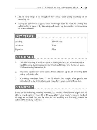 TOPIC 2 ADDITION WITHIN 10 AND PLACE VALUE  
47 
 At an early stage, it is enough if they could work using counting all or 
counting on. 
 However, you have to guide and encourage them to work by seeing the 
relationship or answer by knowing and mastering the number combinations 
or number bonds. 
Adding 
Addition 
Equation 
Place Value 
Sum 
Plus 
1. An effective way to teach addition is to ask pupils to act out the stories in 
real life using their imagination (without real things) and their own ideas. 
Elaborate using one example. 
2. Describe clearly how you would teach addition up to 10 involving zero 
using real materials. 
3. Counting numbers from 11 to 20 should be taught after pupils are 
introduced to the concept of place value. Give your comments on this. 
Based on the following learning outcome, „At the end of the lesson, pupils will be 
able to count numbers from 11 to 20 using place-value blocks‰, suggest the best 
strategy or method that can be used in the teaching and learning process to 
achieve this learning outcome. 
 